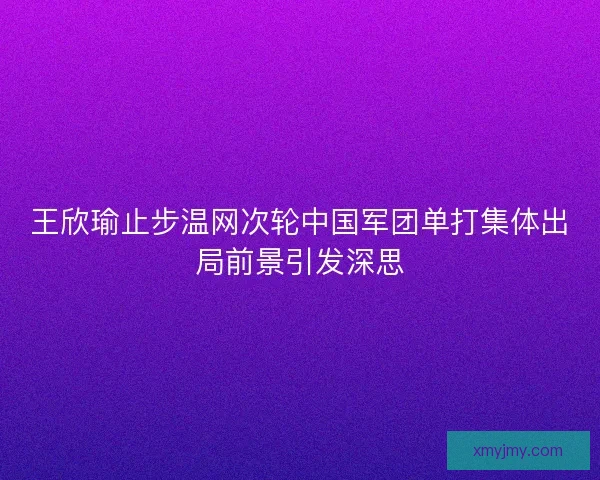 王欣瑜止步温网次轮中国军团单打集体出局前景引发深思