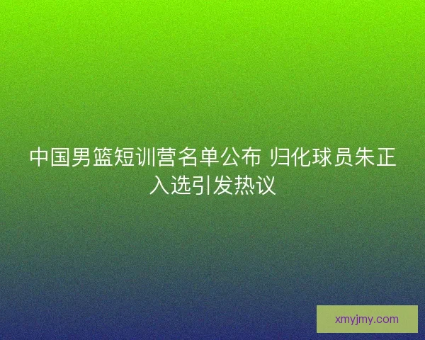 中国男篮短训营名单公布 归化球员朱正入选引发热议