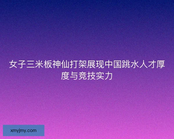 女子三米板神仙打架展现中国跳水人才厚度与竞技实力