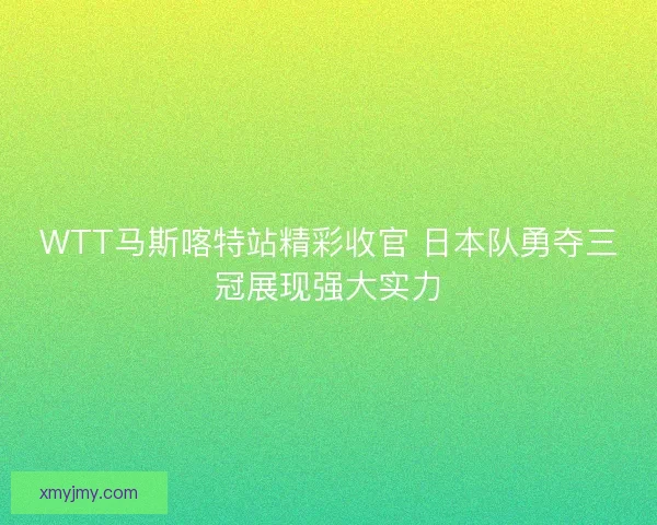 WTT马斯喀特站精彩收官 日本队勇夺三冠展现强大实力