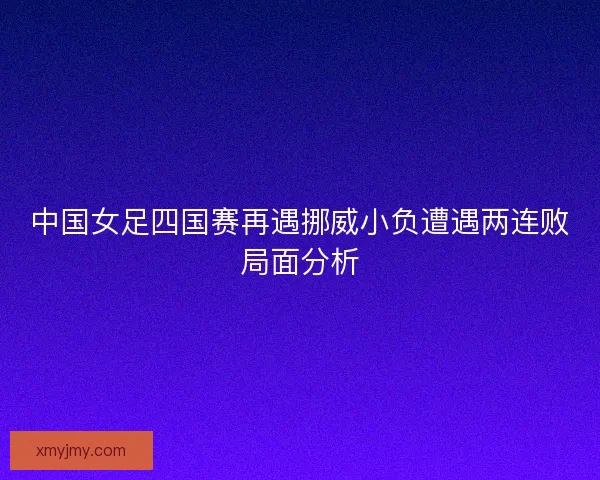 中国女足四国赛再遇挪威小负遭遇两连败局面分析