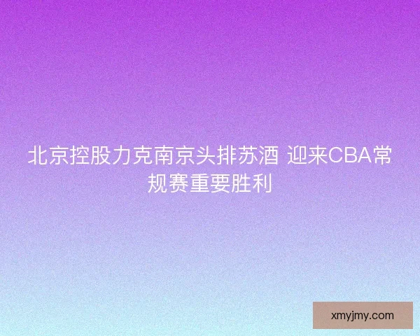 北京控股力克南京头排苏酒 迎来CBA常规赛重要胜利