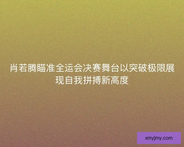 肖若腾瞄准全运会决赛舞台以突破极限展现自我拼搏新高度