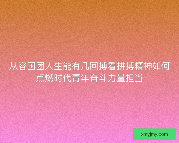 从容国团人生能有几回搏看拼搏精神如何点燃时代青年奋斗力量担当