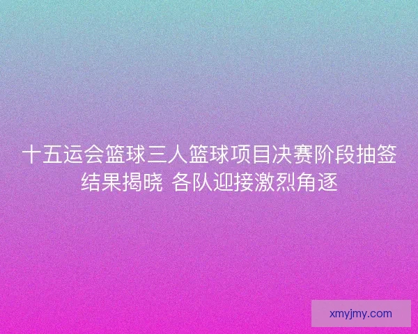 十五运会篮球三人篮球项目决赛阶段抽签结果揭晓 各队迎接激烈角逐 十五运会篮球三人篮球项目决赛阶段抽签结果揭晓 各队迎接激烈角逐