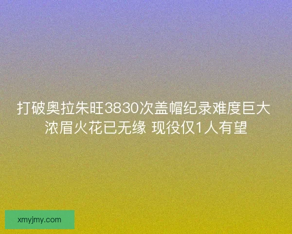 打破奥拉朱旺3830次盖帽纪录难度巨大 浓眉火花已无缘 现役仅1人有望 打破奥拉朱旺3830次盖帽纪录难度巨大 浓眉火花已无缘 现役仅1人有望