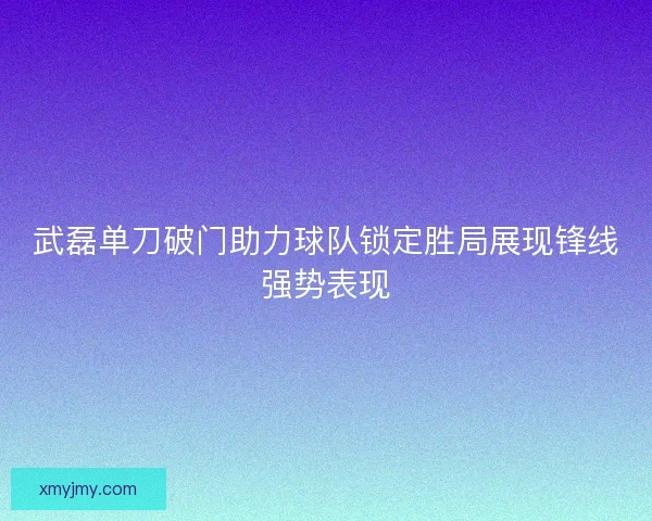 武磊单刀破门助力球队锁定胜局展现锋线强势表现