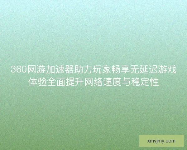360网游加速器助力玩家畅享无延迟游戏体验全面提升网络速度与稳定性