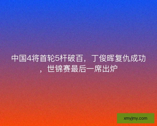 中国4将首轮5杆破百，丁俊晖复仇成功，世锦赛最后一席出炉