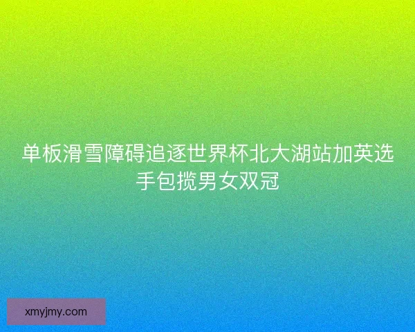单板滑雪障碍追逐世界杯北大湖站加英选手包揽男女双冠 单板滑雪障碍追逐世界杯北大湖站加英选手包揽男女双冠