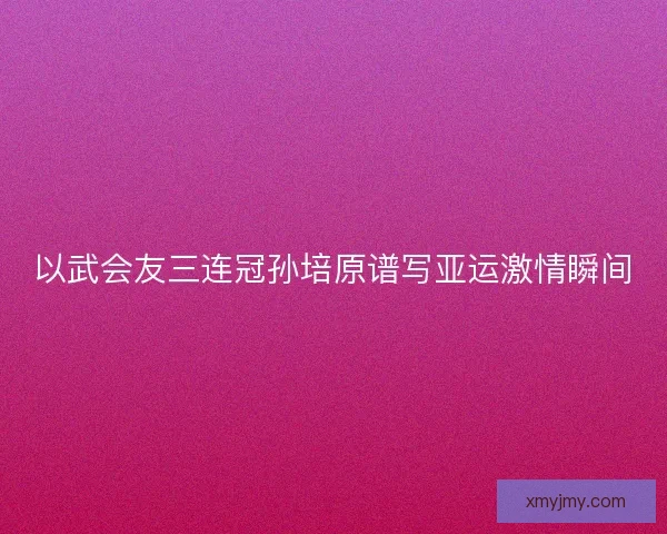 以武会友三连冠孙培原谱写亚运激情瞬间 以武会友三连冠孙培原谱写亚运激情瞬间