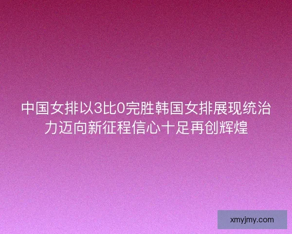 中国女排以3比0完胜韩国女排展现统治力迈向新征程信心十足再创辉煌 中国女排以3比0完胜韩国女排展现统治力迈向新征程信心十足再创辉煌
